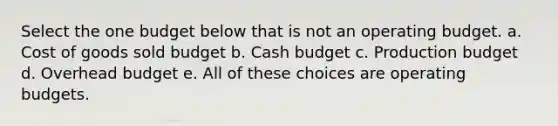 Select the one budget below that is not an operating budget. a. Cost of goods sold budget b. Cash budget c. Production budget d. Overhead budget e. All of these choices are operating budgets.