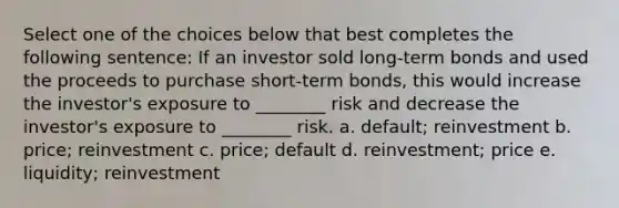 Select one of the choices below that best completes the following sentence: If an investor sold long-term bonds and used the proceeds to purchase short-term bonds, this would increase the investor's exposure to ________ risk and decrease the investor's exposure to ________ risk. a. default; reinvestment b. price; reinvestment c. price; default d. reinvestment; price e. liquidity; reinvestment