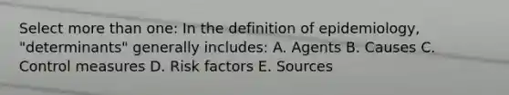 Select more than one: In the definition of epidemiology, "determinants" generally includes: A. Agents B. Causes C. Control measures D. Risk factors E. Sources