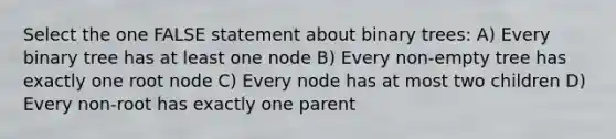 Select the one FALSE statement about <a href='https://www.questionai.com/knowledge/kfWrB0DQyQ-binary-tree' class='anchor-knowledge'>binary tree</a>s: A) Every binary tree has at least one node B) Every non-empty tree has exactly one root node C) Every node has at most two children D) Every non-root has exactly one parent