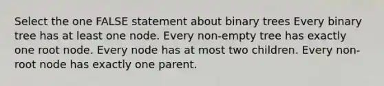 Select the one FALSE statement about binary trees Every binary tree has at least one node. Every non-empty tree has exactly one root node. Every node has at most two children. Every non-root node has exactly one parent.