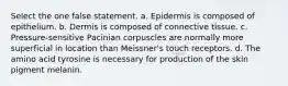 Select the one false statement. a. Epidermis is composed of epithelium. b. Dermis is composed of connective tissue. c. Pressure-sensitive Pacinian corpuscles are normally more superficial in location than Meissner's touch receptors. d. The amino acid tyrosine is necessary for production of the skin pigment melanin.