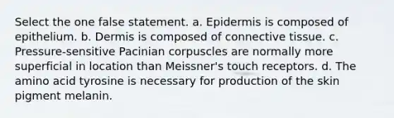 Select the one false statement. a. Epidermis is composed of epithelium. b. Dermis is composed of connective tissue. c. Pressure-sensitive Pacinian corpuscles are normally more superficial in location than Meissner's touch receptors. d. The amino acid tyrosine is necessary for production of the skin pigment melanin.