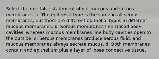 Select the one false statement about mucous and serous membranes. a. The epithelial type is the same in all serous membranes, but there are different epithelial types in different mucous membranes. b. Serous membranes line closed body cavities, whereas mucous membranes line body cavities open to the outside. c. Serous membranes produce serous fluid, and mucous membranes always secrete mucus. d. Both membranes contain and epithelium plus a layer of loose <a href='https://www.questionai.com/knowledge/kYDr0DHyc8-connective-tissue' class='anchor-knowledge'>connective tissue</a>.