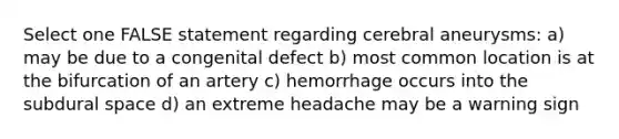 Select one FALSE statement regarding cerebral aneurysms: a) may be due to a congenital defect b) most common location is at the bifurcation of an artery c) hemorrhage occurs into the subdural space d) an extreme headache may be a warning sign