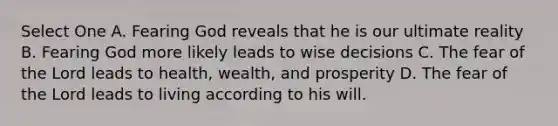 Select One A. Fearing God reveals that he is our ultimate reality B. Fearing God more likely leads to wise decisions C. The fear of the Lord leads to health, wealth, and prosperity D. The fear of the Lord leads to living according to his will.