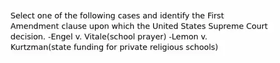 Select one of the following cases and identify the First Amendment clause upon which the United States Supreme Court decision. -Engel v. Vitale(school prayer) -Lemon v. Kurtzman(state funding for private religious schools)