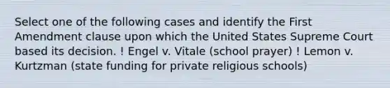 Select one of the following cases and identify the First Amendment clause upon which the United States Supreme Court based its decision. ! Engel v. Vitale (school prayer) ! Lemon v. Kurtzman (state funding for private religious schools)