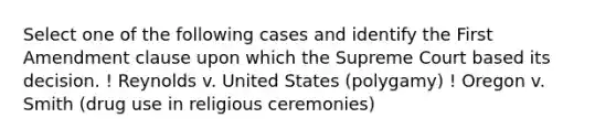 Select one of the following cases and identify the First Amendment clause upon which the Supreme Court based its decision. ! Reynolds v. United States (polygamy) ! Oregon v. Smith (drug use in religious ceremonies)