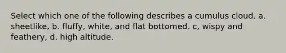 Select which one of the following describes a cumulus cloud. a. sheetlike, b. fluffy, white, and flat bottomed. c, wispy and feathery, d. high altitude.