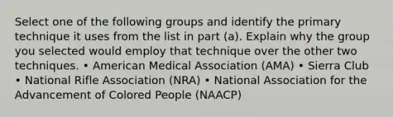 Select one of the following groups and identify the primary technique it uses from the list in part (a). Explain why the group you selected would employ that technique over the other two techniques. • American Medical Association (AMA) • Sierra Club • National Rifle Association (NRA) • National Association for the Advancement of Colored People (NAACP)