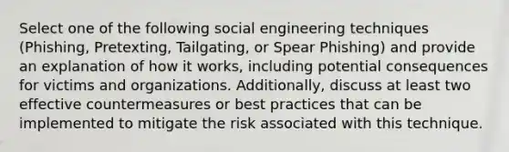 Select one of the following social engineering techniques (Phishing, Pretexting, Tailgating, or Spear Phishing) and provide an explanation of how it works, including potential consequences for victims and organizations. Additionally, discuss at least two effective countermeasures or best practices that can be implemented to mitigate the risk associated with this technique.