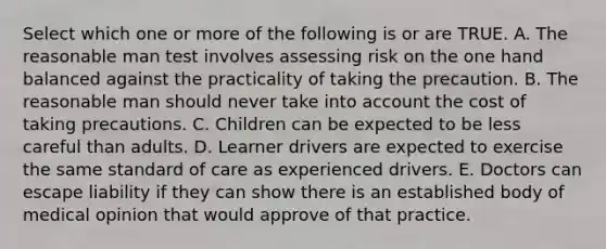 Select which one or more of the following is or are TRUE. A. The reasonable man test involves assessing risk on the one hand balanced against the practicality of taking the precaution. B. The reasonable man should never take into account the cost of taking precautions. C. Children can be expected to be less careful than adults. D. Learner drivers are expected to exercise the same standard of care as experienced drivers. E. Doctors can escape liability if they can show there is an established body of medical opinion that would approve of that practice.