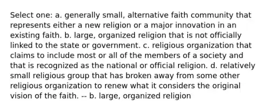 Select one: a. generally small, alternative faith community that represents either a new religion or a major innovation in an existing faith. b. large, organized religion that is not officially linked to the state or government. c. religious organization that claims to include most or all of the members of a society and that is recognized as the national or official religion. d. relatively small religious group that has broken away from some other religious organization to renew what it considers the original vision of the faith. -- b. large, organized religion