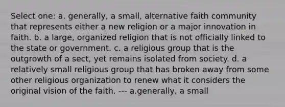 Select one: a. generally, a small, alternative faith community that represents either a new religion or a major innovation in faith. b. a large, organized religion that is not officially linked to the state or government. c. a religious group that is the outgrowth of a sect, yet remains isolated from society. d. a relatively small religious group that has broken away from some other religious organization to renew what it considers the original vision of the faith. --- a.generally, a small