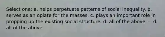 Select one: a. helps perpetuate patterns of social inequality. b. serves as an opiate for the masses. c. plays an important role in propping up the existing social structure. d. all of the above --- d. all of the above