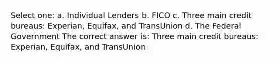 Select one: a. Individual Lenders b. FICO c. Three main credit bureaus: Experian, Equifax, and TransUnion d. The Federal Government The correct answer is: Three main credit bureaus: Experian, Equifax, and TransUnion