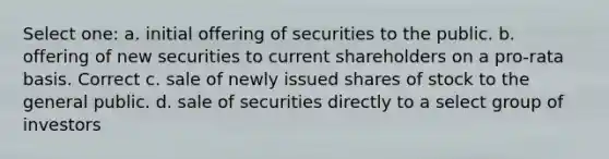 Select one: a. initial offering of securities to the public. b. offering of new securities to current shareholders on a pro-rata basis. Correct c. sale of newly issued shares of stock to the general public. d. sale of securities directly to a select group of investors