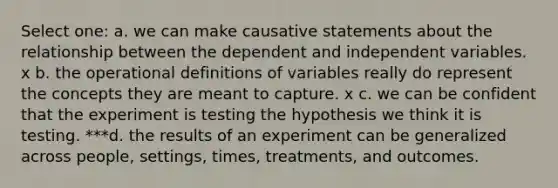 Select one: a. we can make causative statements about the relationship between the dependent and independent variables. x b. the operational definitions of variables really do represent the concepts they are meant to capture. x c. we can be confident that the experiment is testing the hypothesis we think it is testing. ***d. the results of an experiment can be generalized across people, settings, times, treatments, and outcomes.