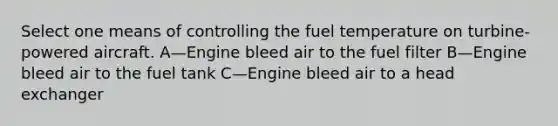 Select one means of controlling the fuel temperature on turbine-powered aircraft. A—Engine bleed air to the fuel filter B—Engine bleed air to the fuel tank C—Engine bleed air to a head exchanger