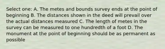 Select one: A. The metes and bounds survey ends at the point of beginning B. The distances shown in the deed will prevail over the actual distances measured C. The length of metes in the survey can be measured to one hundredth of a foot D. The monument at the point of beginning should be as permanent as possible