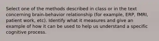 Select one of the methods described in class or in the text concerning brain-behavior relationship (for example, ERP, fMRI, patient work, etc). Identify what it measures and give an example of how it can be used to help us understand a specific cognitive process.