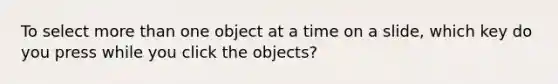 To select <a href='https://www.questionai.com/knowledge/keWHlEPx42-more-than' class='anchor-knowledge'>more than</a> one object at a time on a slide, which key do you press while you click the objects?