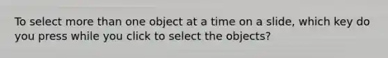 To select more than one object at a time on a slide, which key do you press while you click to select the objects?