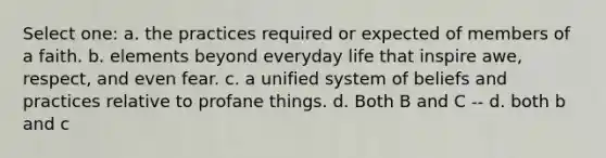 Select one: a. the practices required or expected of members of a faith. b. elements beyond everyday life that inspire awe, respect, and even fear. c. a unified system of beliefs and practices relative to profane things. d. Both B and C -- d. both b and c