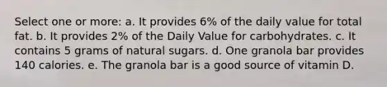 Select one or more: a. It provides 6% of the daily value for total fat. b. It provides 2% of the Daily Value for carbohydrates. c. It contains 5 grams of natural sugars. d. One granola bar provides 140 calories. e. The granola bar is a good source of vitamin D.