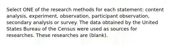 Select ONE of the research methods for each statement: content analysis, experiment, observation, participant observation, secondary analysis or survey. The data obtained by the United States Bureau of the Census were used as sources for researches. These researches are (blank).