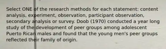 Select ONE of the research methods for each statement: content analysis, experiment, observation, participant observation, secondary analysis or survey. Doob (1970) conducted a year long study of the development of peer groups among adolescent Puerto Rican males and found that the young men's peer groups reflected their family of origin.