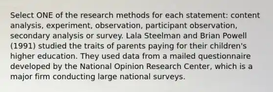 Select ONE of the research methods for each statement: content analysis, experiment, observation, participant observation, secondary analysis or survey. Lala Steelman and Brian Powell (1991) studied the traits of parents paying for their children's higher education. They used data from a mailed questionnaire developed by the National Opinion Research Center, which is a major firm conducting large national surveys.