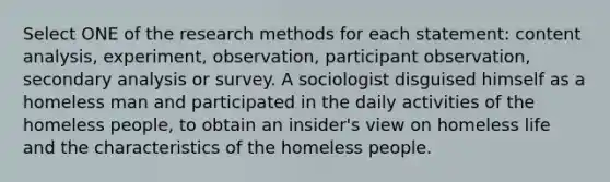 Select ONE of the research methods for each statement: content analysis, experiment, observation, participant observation, secondary analysis or survey. A sociologist disguised himself as a homeless man and participated in the daily activities of the homeless people, to obtain an insider's view on homeless life and the characteristics of the homeless people.