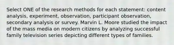 Select ONE of the research methods for each statement: content analysis, experiment, observation, participant observation, secondary analysis or survey. Marvin L. Moore studied the impact of the mass media on modern citizens by analyzing successful family television series depicting different types of families.