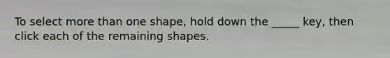 To select more than one shape, hold down the _____ key, then click each of the remaining shapes.