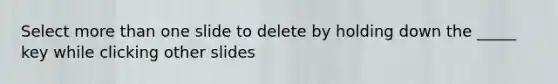 Select more than one slide to delete by holding down the _____ key while clicking other slides