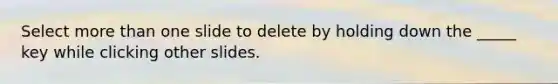 Select more than one slide to delete by holding down the _____ key while clicking other slides.