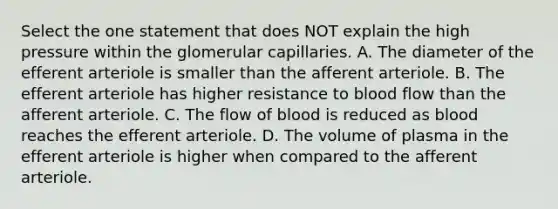 Select the one statement that does NOT explain the high pressure within the glomerular capillaries. A. The diameter of the efferent arteriole is smaller than the afferent arteriole. B. The efferent arteriole has higher resistance to blood flow than the afferent arteriole. C. The flow of blood is reduced as blood reaches the efferent arteriole. D. The volume of plasma in the efferent arteriole is higher when compared to the afferent arteriole.