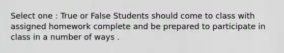 Select one : True or False Students should come to class with assigned homework complete and be prepared to participate in class in a number of ways .