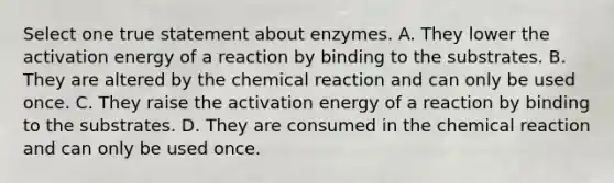 Select one true statement about enzymes. A. They lower the activation energy of a reaction by binding to the substrates. B. They are altered by the chemical reaction and can only be used once. C. They raise the activation energy of a reaction by binding to the substrates. D. They are consumed in the chemical reaction and can only be used once.