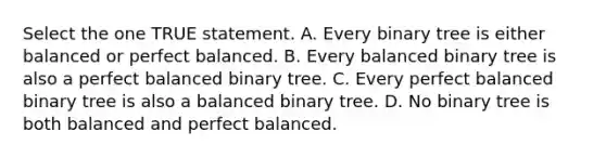 Select the one TRUE statement. A. Every binary tree is either balanced or perfect balanced. B. Every balanced binary tree is also a perfect balanced binary tree. C. Every perfect balanced binary tree is also a balanced binary tree. D. No binary tree is both balanced and perfect balanced.