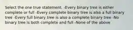 Select the one true statement. -Every binary tree is either complete or full -Every complete binary tree is also a full binary tree -Every full binary tree is also a complete binary tree -No binary tree is both complete and full -None of the above