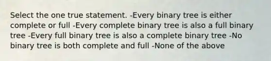 Select the one true statement. -Every binary tree is either complete or full -Every complete binary tree is also a full binary tree -Every full binary tree is also a complete binary tree -No binary tree is both complete and full -None of the above