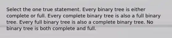 Select the one true statement. Every binary tree is either complete or full. Every complete binary tree is also a full binary tree. Every full binary tree is also a complete binary tree. No binary tree is both complete and full.