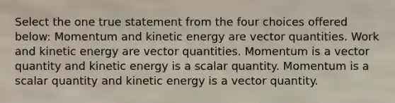 Select the one true statement from the four choices offered below: Momentum and kinetic energy are vector quantities. Work and kinetic energy are vector quantities. Momentum is a vector quantity and kinetic energy is a scalar quantity. Momentum is a scalar quantity and kinetic energy is a vector quantity.