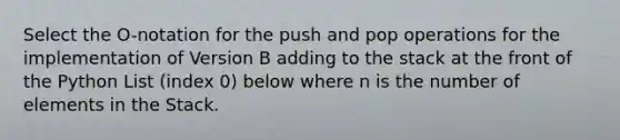 Select the O-notation for the push and pop operations for the implementation of Version B adding to the stack at the front of the Python List (index 0) below where n is the number of elements in the Stack.