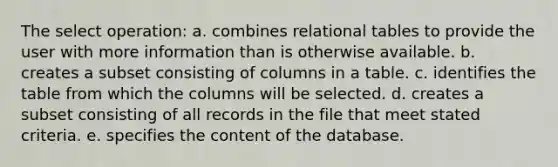 The select operation: a. combines relational tables to provide the user with more information than is otherwise available. b. creates a subset consisting of columns in a table. c. identifies the table from which the columns will be selected. d. creates a subset consisting of all records in the file that meet stated criteria. e. specifies the content of the database.