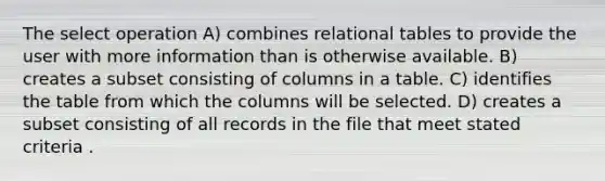 The select operation A) combines relational tables to provide the user with more information than is otherwise available. B) creates a subset consisting of columns in a table. C) identifies the table from which the columns will be selected. D) creates a subset consisting of all records in the file that meet stated criteria .