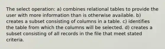 The select operation: a) combines relational tables to provide the user with more information than is otherwise available. b) creates a subset consisting of columns in a table. c) identifies the table from which the columns will be selected. d) creates a subset consisting of all records in the file that meet stated criteria.